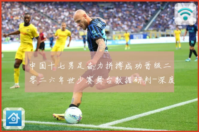 中国十七男足奋力拼搏成功晋级二零二六年世少赛舞台数据研判-深度解析