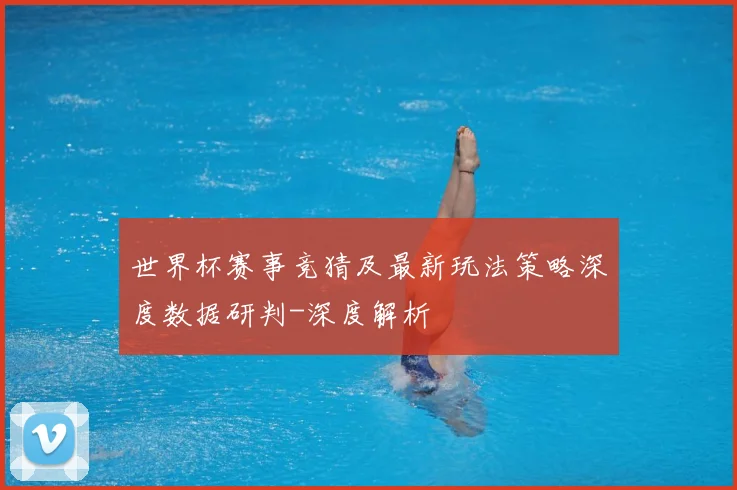 世界杯赛事竞猜及最新玩法策略深度数据研判-深度解析